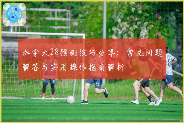 加拿大28预测技巧分享：常见问题解答与实用操作指南解析