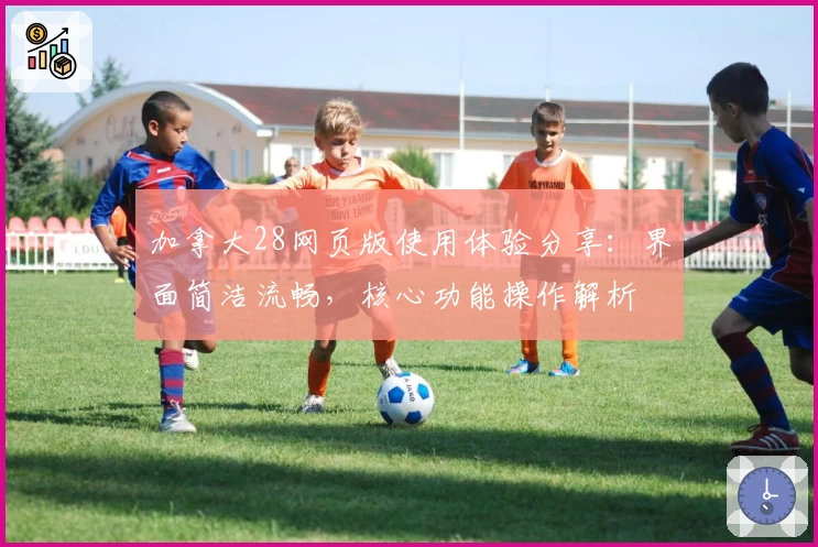 加拿大28网页版使用体验分享：界面简洁流畅，核心功能操作解析