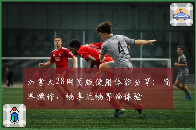 加拿大28网页版使用体验分享：简单操作，畅享流畅界面体验